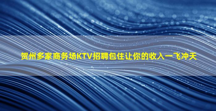 贺州多家商务场KTV招聘包住让你的收入一飞冲天